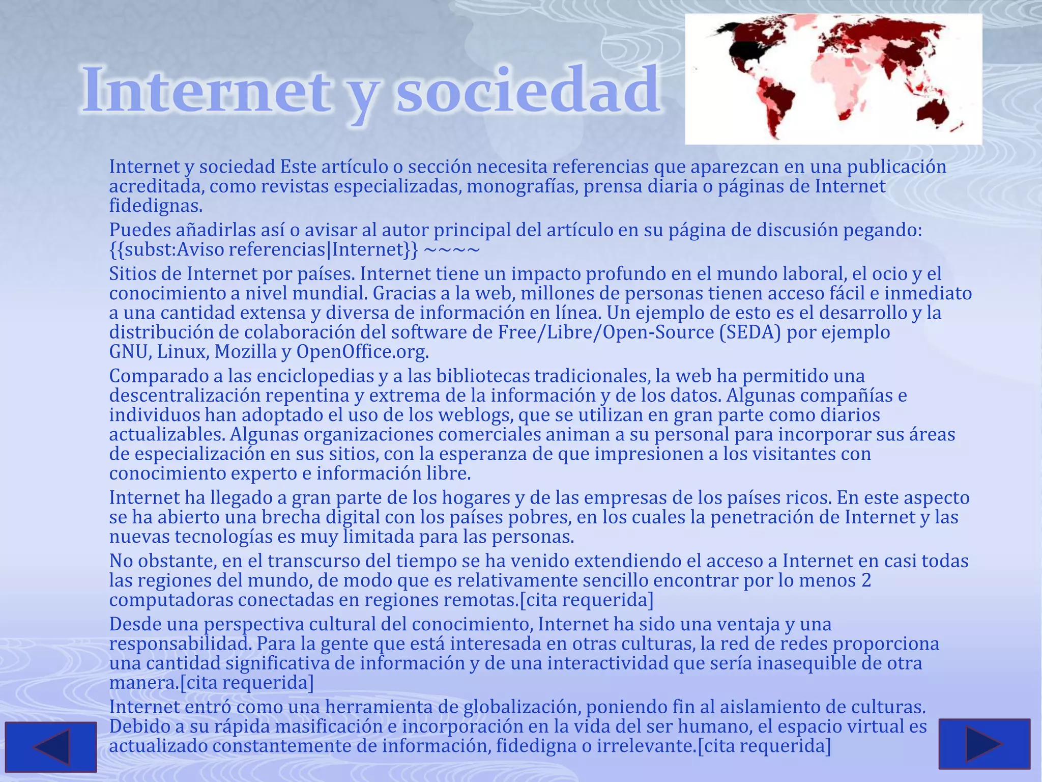 Internet y sociedadInternet y sociedad Este artículo o sección necesita referencias que aparezcan en una publicación acreditada, como revistas especializadas, monografías, prensa diaria o páginas de Internet fidedignas.Puedes añadirlas así o avisar al autor principal del artículo en su página de discusión pegando: {{subst:Aviso referencias|Internet}} ~~~~ Sitios de Internet por países. Internet tiene un impacto profundo en el mundo laboral, el ocio y el conocimiento a nivel mundial. Gracias a la web, millones de personas tienen acceso fácil e inmediato a una cantidad extensa y diversa de información en línea. Un ejemplo de esto es el desarrollo y la distribución de colaboración del software de Free/Libre/Open-Source (SEDA) por ejemplo GNU, Linux, Mozilla y OpenOffice.org.Comparado a las enciclopedias y a las bibliotecas tradicionales, la web ha permitido una descentralización repentina y extrema de la información y de los datos. Algunas compañías e individuos han adoptado el uso de los weblogs, que se utilizan en gran parte como diarios actualizables. Algunas organizaciones comerciales animan a su personal para incorporar sus áreas de especialización en sus sitios, con la esperanza de que impresionen a los visitantes con conocimiento experto e información libre.Internet ha llegado a gran parte de los hogares y de las empresas de los países ricos. En este aspecto se ha abierto una brecha digital con los países pobres, en los cuales la penetración de Internet y las nuevas tecnologías es muy limitada para las personas.No obstante, en el transcurso del tiempo se ha venido extendiendo el acceso a Internet en casi todas las regiones del mundo, de modo que es relativamente sencillo encontrar por lo menos 2 computadoras conectadas en regiones remotas.[cita requerida]Desde una perspectiva cultural del conocimiento, Internet ha sido una ventaja y una responsabilidad. Para la gente que está interesada en otras culturas, la red de redes proporciona una cantidad significativa de información y de una interactividad que sería inasequible de otra manera.[cita requerida]Internet entró como una herramienta de globalización, poniendo fin al aislamiento de culturas. Debido a su rápida masificación e incorporación en la vida del ser humano, el espacio virtual es actualizado constantemente de información, fidedigna o irrelevante.[cita requerida]