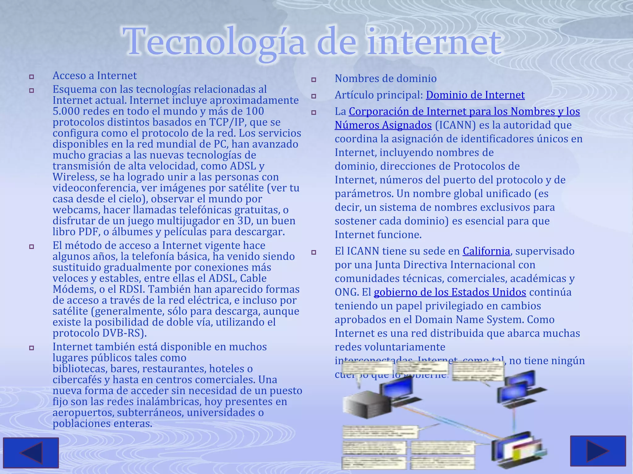 Tecnología de internetAcceso a Internet Esquema con las tecnologías relacionadas al Internet actual. Internet incluye aproximadamente 5.000 redes en todo el mundo y más de 100 protocolos distintos basados en TCP/IP, que se configura como el protocolo de la red. Los servicios disponibles en la red mundial de PC, han avanzado mucho gracias a las nuevas tecnologías de transmisión de alta velocidad, como ADSL y Wireless, se ha logrado unir a las personas con videoconferencia, ver imágenes por satélite (ver tu casa desde el cielo), observar el mundo por webcams, hacer llamadas telefónicas gratuitas, o disfrutar de un juego multijugador en 3D, un buen libro PDF, o álbumes y películas para descargar.El método de acceso a Internet vigente hace algunos años, la telefonía básica, ha venido siendo sustituido gradualmente por conexiones más veloces y estables, entre ellas el ADSL, Cable Módems, o el RDSI. También han aparecido formas de acceso a través de la red eléctrica, e incluso por satélite (generalmente, sólo para descarga, aunque existe la posibilidad de doble vía, utilizando el protocolo DVB-RS).Internet también está disponible en muchos lugares públicos tales como bibliotecas, bares, restaurantes, hoteles o cibercafés y hasta en centros comerciales. Una nueva forma de acceder sin necesidad de un puesto fijo son las redes inalámbricas, hoy presentes en aeropuertos, subterráneos, universidades o poblaciones enteras.Nombres de dominioArtículo principal: Dominio de InternetLa Corporación de Internet para los Nombres y los Números Asignados (ICANN) es la autoridad que coordina la asignación de identificadores únicos en Internet, incluyendo nombres de dominio, direcciones de Protocolos de Internet, números del puerto del protocolo y de parámetros. Un nombre global unificado (es decir, un sistema de nombres exclusivos para sostener cada dominio) es esencial para que Internet funcione.El ICANN tiene su sede en California, supervisado por una Junta Directiva Internacional con comunidades técnicas, comerciales, académicas y ONG. El gobierno de los Estados Unidos continúa teniendo un papel privilegiado en cambios aprobados en el Domain Name System. Como Internet es una red distribuida que abarca muchas redes voluntariamente interconectadas, Internet, como tal, no tiene ningún cuerpo que lo gobierne.
