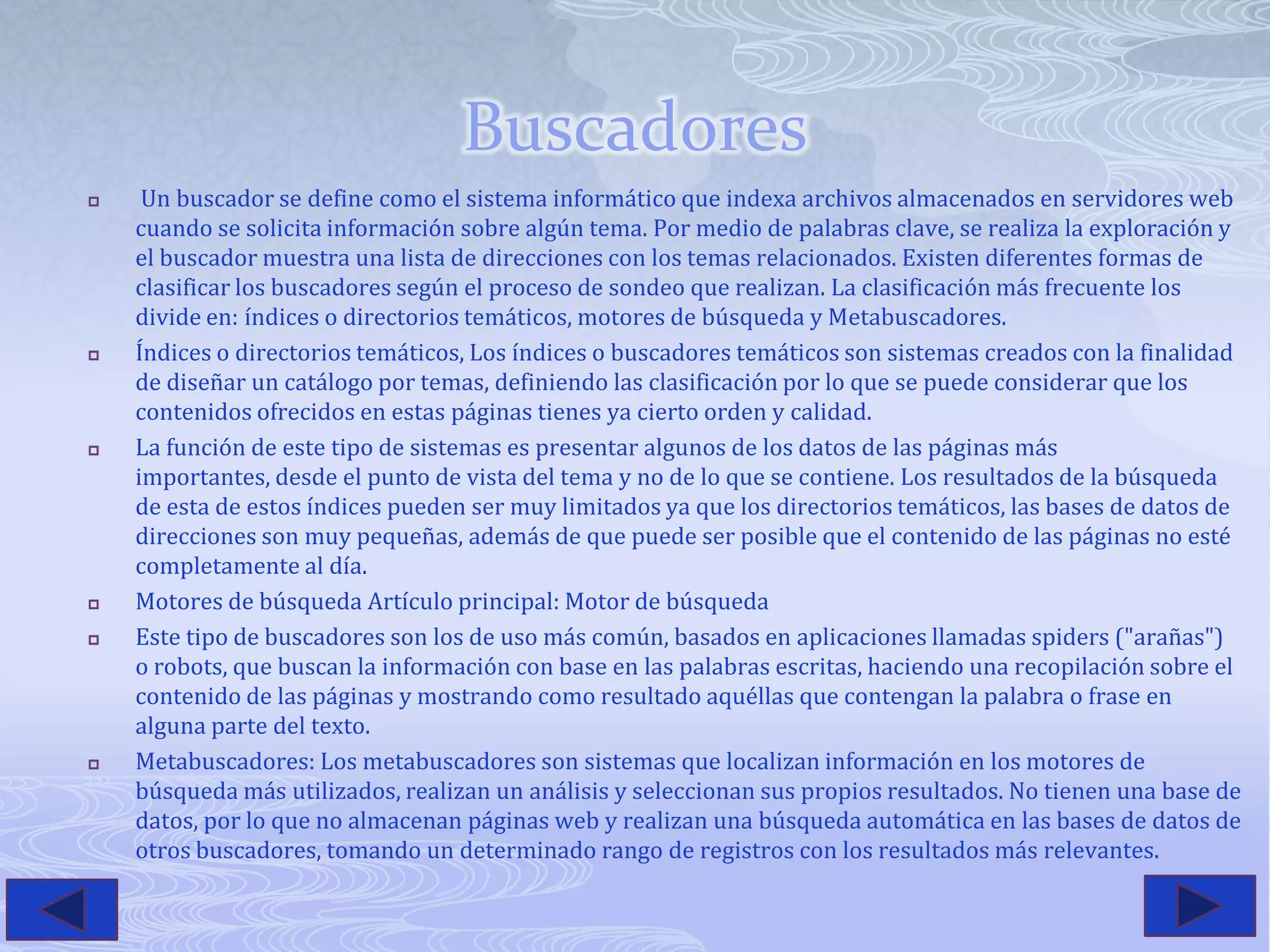 BuscadoresUn buscador se define como el sistema informático que indexa archivos almacenados en servidores web cuando se solicita información sobre algún tema. Por medio de palabras clave, se realiza la exploración y el buscador muestra una lista de direcciones con los temas relacionados. Existen diferentes formas de clasificar los buscadores según el proceso de sondeo que realizan. La clasificación más frecuente los divide en: índices o directorios temáticos, motores de búsqueda y Metabuscadores.Índices o directorios temáticos, Los índices o buscadores temáticos son sistemas creados con la finalidad de diseñar un catálogo por temas, definiendo las clasificación por lo que se puede considerar que los contenidos ofrecidos en estas páginas tienes ya cierto orden y calidad.La función de este tipo de sistemas es presentar algunos de los datos de las páginas más importantes, desde el punto de vista del tema y no de lo que se contiene. Los resultados de la búsqueda de esta de estos índices pueden ser muy limitados ya que los directorios temáticos, las bases de datos de direcciones son muy pequeñas, además de que puede ser posible que el contenido de las páginas no esté completamente al día.Motores de búsqueda Artículo principal: Motor de búsquedaEste tipo de buscadores son los de uso más común, basados en aplicaciones llamadas spiders ("arañas") o robots, que buscan la información con base en las palabras escritas, haciendo una recopilación sobre el contenido de las páginas y mostrando como resultado aquéllas que contengan la palabra o frase en alguna parte del texto.Metabuscadores: Los metabuscadores son sistemas que localizan información en los motores de búsqueda más utilizados, realizan un análisis y seleccionan sus propios resultados. No tienen una base de datos, por lo que no almacenan páginas web y realizan una búsqueda automática en las bases de datos de otros buscadores, tomando un determinado rango de registros con los resultados más relevantes.