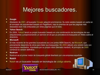 Mejores buscadores. Google Alrededor de  2001 , el buscador  Google  adquirió prominencia. Su éxito estaba basado en parte en el concepto de popularidad basado en PageRank, bajo la premisa de que las páginas más deseadas eran más enlazadas por otras páginas que el resto. Yahoo Search En 2004,  Yahoo !  lanzó su propio buscador basado en una combinación de tecnologías de sus adquisiciones y proporcionando un servicio en el que ya prevalecía la búsqueda en Webs sobre el directorio. Microsoft El más reciente de los grandes buscadores es Live (antes MSN Search), de  Microsoft , que previamente dependía de otros para listar sus búsquedas. En  2004  debutó una versión beta con sus propios resultados, impulsada por su propio robot (llamado msnbot). Al principio de  2005  comenzó la versión definitiva. Noxtrum Noxtrum es el primer motor de búsqueda global diseñado por una empresa española. Nutch Nutch  es un buscador basado en tecnología de  código abierto . 