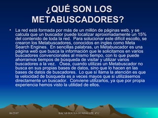 ¿QUÉ SON LOS METABUSCADORES?  La red está formada por más de un millón de páginas web, y se calcula que un buscador puede localizar aproximadamente un 15% del contenido de toda la red.  Para solucionar este difícil escollo, se crearon los Metabuscadores, conocidos en ingles como Meta Search Engines.  En sencillas palabras, un Metabuscador es una página web que busca la información que le solicitamos en varios buscadores convencionales al mismo tiempo, con lo que puede ahorrarnos tiempos de búsqueda de visitar y utilizar varios buscadores a la vez.   Ósea, cuando utilizas un Metabuscador no busca en sus propias bases de datos, sino que lo hacen en las bases de datos de buscadores.  Lo que sí llama la atención es que la velocidad de búsqueda es a veces mayos que si utilizásemos directamente un buscador.  Conviene utilizarlos, ya que por propia experiencia hemos visto la utilidad de ellos.  