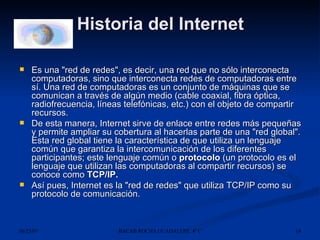 Historia del Internet Es una "red de redes", es decir, una red que no sólo interconecta computadoras, sino que interconecta redes de computadoras entre sí. Una red de computadoras es un conjunto de máquinas que se comunican a través de algún medio (cable coaxial, fibra óptica, radiofrecuencia, líneas telefónicas, etc.) con el objeto de compartir recursos. De esta manera, Internet sirve de enlace entre redes más pequeñas y permite ampliar su cobertura al hacerlas parte de una "red global". Esta red global tiene la característica de que utiliza un lenguaje común que garantiza la intercomunicación de los diferentes participantes; este lenguaje común o  protocolo  (un protocolo es el lenguaje que utilizan las computadoras al compartir recursos) se conoce como  TCP/IP.   Así pues, Internet es la "red de redes" que utiliza TCP/IP como su protocolo de comunicación. 