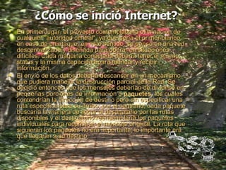 ¿Cómo se inició Internet?   En primer lugar, el proyecto contemplaba la eliminación de cualquier "autoridad central", ya que sería el primer blanco en caso de un ataque; en este sentido, se pensó en una red descentralizada y diseñada para operar en situaciones difíciles. Cada máquina conectada debería tener el mismo status y la misma capacidad para mandar y recibir información. El envío de los datos debería descansar en un mecanismo que pudiera manejar la destrucción parcial de la Red. Se decidió entonces que los mensajes deberían de dividirse en pequeñas porciones de información o  paquetes,  los cuales contendrían la dirección de destino pero sin especificar una ruta específica para su arribo; por el contrario, cada paquete buscaría la manera de llegar al destinatario por las rutas disponibles y el destinatario reensamblaría los paquetes individuales para reconstruir el mensaje original. La ruta que siguieran los paquetes no era importante; lo importante era que llegaran a su destino. 