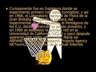 Curiosamente fue en Inglaterra donde se experimentó primero con estos conceptos; y así en 1968, el Laboratorio Nacional de Física de la Gran Bretaña estableció la primera red experimental. Al año siguiente, el Pentágono de los E.U. decidió financiar su propio proyecto, y en 1969 se establece la primera red en la Universidad de California (UCLA) y poco después aparecen tres redes adicionales. Nacía así ARPANET (Advanced Research Projects Agency NETwork), antecedente de la actual Internet. 