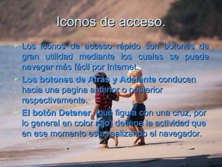 Iconos de acceso. Los iconos de acceso rápido son botones de gran utilidad mediante los cuales se puede navegar más fácil por Internet.  Los botones de Atrás y Adelante  conducen hacia una pagina anterior o posterior respectivamente. El botón Detener , (que figura con una cruz, por lo general en color rojo) detiene la actividad que en ese momento este realizando el navegador.  
