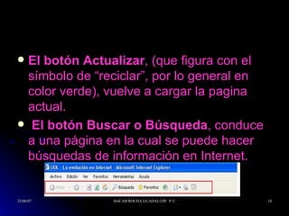 El botón Actualizar , (que figura con el símbolo de “reciclar”, por lo general en color verde), vuelve a cargar la pagina actual. El botón Buscar o Búsqueda , conduce a una página en la cual se puede hacer búsquedas de información en Internet.  