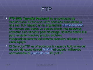 FTP FTP ( File Transfer Protocol )  es un protocolo de transferencia de ficheros entre sistemas conectados a una red TCP basado en la arquitectura  cliente-servidor , de manera que desde un equipo cliente nos podemos conectar a un servidor para descargar ficheros desde él o para enviarle nuestros propios archivos independientemente del sistema operativo utilizado en cada equipo. El Servicio FTP es ofrecido por la capa de Aplicación del modelo de capas de red  TCP/IP  al usuario, utilizando normalmente el  puerto de red  20 y el 21 