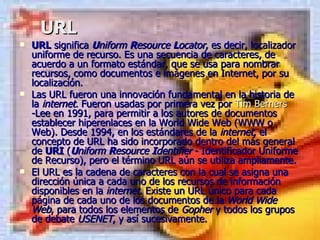 URL URL  significa  U niform  R esource  L ocator , es decir, localizador uniforme de recurso. Es una secuencia de caracteres, de acuerdo a un formato estándar, que se usa para nombrar recursos, como documentos e imágenes en Internet, por su localización. Las URL fueron una innovación fundamental en la historia de la  internet . Fueron usadas por primera vez por  Tim   Berners -Lee  en 1991, para permitir a los autores de documentos establecer hiperenlaces en la World Wide Web (WWW o Web). Desde 1994, en los estándares de la  internet , el concepto de URL ha sido incorporado dentro del más general de  URI  ( U niform  R esource  I dentifier  - Identificador Uniforme de Recurso), pero el término URL aún se utiliza ampliamente. El URL es la cadena de caracteres con la cual se asigna una dirección única a cada uno de los recursos de información disponibles en la  internet . Existe un URL único para cada página de cada uno de los documentos de la  World Wide Web , para todos los elementos de  Gopher  y todos los grupos de debate  USENET , y así sucesivamente. 