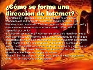 ¿Cómo se forma una direccion de Internet? El protocolo IP identifica a cada ordenador que se encuentre conectado a la red mediante su correspondiente dirección. Esta dirección es un número de 32 bit que debe ser único para cada host, y normalmente suele representarse como cuatro cifras de 8 bit separadas por puntos. La dirección de Internet (IP Address) se utiliza para identificar tanto al ordenador en concreto como la red a la que pertenece, de manera que sea posible distinguir a los ordenadores que se encuentran conectados a una misma red. Con este propósito, y teniendo en cuenta que en Internet se encuentran conectadas redes de tamaños muy diversos, se establecieron tres clases diferentes de direcciones, las cuales se representan mediante tres rangos de valores: Clase A: Son las que en su primer byte tienen un valor comprendido entre 1 y 126, incluyendo ambos valores.  