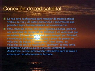Conexión de red satelital La red esta configurada para manejar de manera eficaz trafico de voz y de datos sincrónicos y asincrónicos que permiten suplir las necesidades de la aviación civil.  Esta conexión es muy útil para regiones aisladas, permite una velocidad de recepción de 400Kbps ( 20 veces más que un módem ) lo cual la hace ideal para navegar por Internet, sin embargo, su desventaja es que a pesar de poseer un velocidad de bajada ("Downstrem") muy buena , su velocidad de envío o requisición "upstream" es muy lenta. Lo anterior significa que la conexión Satelital es Asimétrica: recibe información velozmente pero el envío o requisición de información es tardado. 
