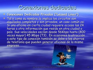 Conexiones dedicadas Conexiones Dedicadas Privadas ("Leased Lines")  Tal y como su nombre lo implica los circuitos son alquilados completos y son privados, un caso común es: Si una oficina en cierta ciudad requiere acceso las 24 horas a otra información que resida en otra ciudad o país. Sus velocidades oscilan desde 56Kbps hasta (800 veces mayor) 45 Mbps (T3) . En ocasiones la atracción a este tipo de conexión también se debe a los ahorros de telefonía que pueden generar oficinas de la misma empresa.  