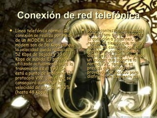 Conexión de red telefónica Línea telefónica normal. La conexión se realiza por medio de un MODEM. Los módem son de 56 Kbps aunque la velocidad queda reducida a 52 Kbps de bajada y 33.6 Kbps de subida. El protocolo utilizado actualmente para la transmisión es el V90. Se está a punto de implantar el protocolo V92, con el que se conseguirá aumentar la velocidad de subida un 30% (hasta 48 Kbps),  poder contestar una llamada de teléfono sin que se corte la conexión a Internet, se reduce el tiempo que tarda el módem en conectar con el proveedor, compresión de datos, etc. (aunque tengamos un módem que soporte la norma V92, también es preciso que lo haga el proveedor de acceso para disfrutar de sus ventajas).   