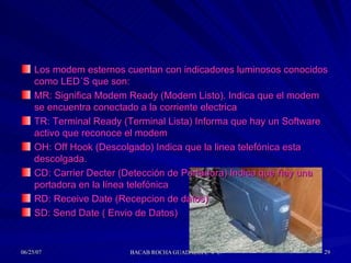 Los modem esternos cuentan con indicadores luminosos conocidos como LED´S que son: MR: Significa Modem Ready (Modem Listo). Indica que el modem se encuentra conectado a la corriente electrica TR: Terminal Ready (Terminal Lista) Informa que hay un Software activo que reconoce el modem OH: Off Hook (Descolgado) Indica que la linea telefónica esta descolgada. CD: Carrier Decter (Detección de Portadora) Indica que hay una portadora en la línea telefónica RD: Receive Date (Recepcion de datos) SD: Send Date ( Envio de Datos)  