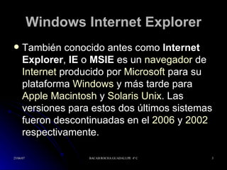 Windows Internet Explorer También conocido antes como  Internet Explorer ,  IE  o  MSIE  es un  navegador  de  Internet  producido por  Microsoft  para su plataforma  Windows  y más tarde para  Apple Macintosh  y  Solaris Unix . Las versiones para estos dos últimos sistemas fueron descontinuadas en el  2006  y  2002  respectivamente. 