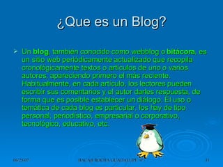 ¿Que es un Blog? Un  blog , también conocido como webblog o  bitácora , es un sitio web periódicamente actualizado que recopila cronológicamente textos o artículos de uno o varios autores, apareciendo primero el más reciente. Habitualmente, en cada artículo, los lectores pueden escribir sus comentarios y el autor darles respuesta, de forma que es posible establecer un diálogo. El uso o temática de cada blog es particular, los hay de tipo personal, periodístico, empresarial o corporativo, tecnológico, educativo, etc. 