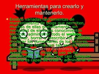 Herramientas para crearlo y mantenerlo. Existen variadas herramientas de mantenimiento de blogs que permiten, muchas de ellas gratuitamente, sin necesidad de elevados conocimientos técnicos, administrar todo el  weblog , coordinar, borrar o reescribir los artículos, moderar los comentarios de los lectores, etc., de una forma casi tan sencilla como administrar el  correo electrónico . Actualmente su modo de uso se ha simplificado a tal punto que casi cualquier usuario es capaz de crear y administrar un blog. 