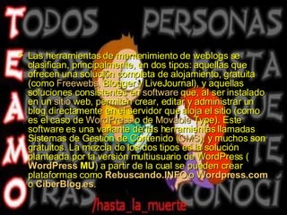 Las herramientas de mantenimiento de weblogs se clasifican, principalmente, en dos tipos: aquellas que ofrecen una solución completa de alojamiento, gratuita (como  Freewebs ,  Blogger  y  LiveJournal ), y aquellas soluciones consistentes en  software  que, al ser instalado en un  sitio  web , permiten crear, editar y administrar un blog directamente en el servidor que aloja el sitio (como es el caso de  WordPress  o de  Movable   Type ). Este software es una variante de las herramientas llamadas Sistemas de Gestión de Contenido ( CMS ), y muchos son gratuitos. La mezcla de los dos tipos es la solución planteada por la versión multiusuario de WordPress ( WordPress  MU ) a partir de la cual se pueden crear plataformas como  Rebuscando.INFO  o  Wordpress.com  o  CiberBlog.es . 