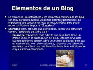 Elementos de un Blog La estructura, características y los elementos comunes de las blog son muy parecidos aunque utilicemos distintos generadores. Es importante que conozcamos esta estructura básica para poder movernos libremente por la “Blogosfera”. Entradas , post, artículos que escribirmos, tienen una estructura común. ( estructura de Isidro Vidal )  Enlace permanente : cada artículo que se publica tiene un enlace único en la organización del blog. Esto nos sirve para cuando queremos escribir sobre un artículo publicado, bien sea en nuestro blog o en otro cualquiera, hagamos una referencia mediante un enlace que nos lleva directamente al artículo sobre el que estamos escribiendo.  
