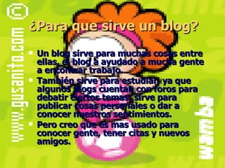¿Para que sirve un blog? Un blog sirve para muchas cosas entre ellas, el blog a ayudado a mucha gente a encontrar trabajo. También sirve para estudiar, ya que algunos blogs cuentan con foros para debatir ciertos temas; sirve para publicar cosas personales o dar a conocer nuestros sentimientos. Pero creo que es mas usado para conocer gente, tener citas y nuevos amigos. 