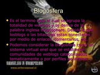 Blogosfera Es el termino bajo el cual se agrupa la totalidad de weblogs y se deriva de la palabra inglesa blogosphere. Debido a que losblogs o las bitacoras estan conectadas por medio de enlaces, comentarios, etc. Podemos considerar la blogosfera como un sistema virtual enel que se establecen comunidades de weblogs categorizados tematicamente o por perfiles de interes.   