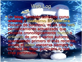 Web Log Un  blog , también conocido como  weblog  o  cuaderno de bitácora  (listado de sucesos), es un sitio  web  periódicamente actualizado que recopila cronológicamente  textos  o  artículos  de uno o varios autores, apareciendo primero el más reciente, donde el  autor  conserva siempre la libertad de dejar publicado lo que crea pertinente. 