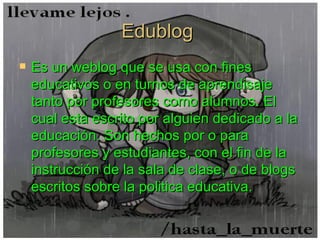Edublog  Es un weblog que se usa con fines educativos o en turnos de aprendisaje tanto por profesores como alumnos. El cual esta  escrito por alguien dedicado a la educación. Son hechos por o para profesores y estudiantes, con el fin de la instrucción de la sala de clase, o de blogs escritos sobre la politica educativa.   