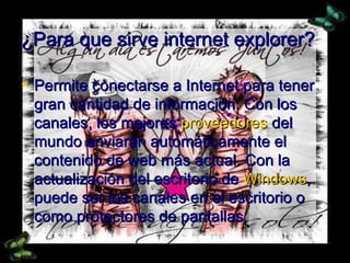 ¿Para que sirve internet explorer? Permite conectarse a Internet para tener gran cantidad de información. Con los canales, los mejores  proveedores  del mundo enviarán automáticamente el contenido de web más actual. Con la actualización del escritorio de  Windows , puede ser los canales en el escritorio o como protectores de pantallas. 