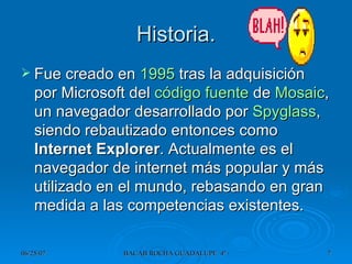 Historia. Fue creado en  1995  tras la adquisición por Microsoft del  código fuente  de  Mosaic , un navegador desarrollado por  Spyglass , siendo rebautizado entonces como  Internet Explorer . Actualmente es el navegador de internet más popular y más utilizado en el mundo, rebasando en gran medida a las competencias existentes. 