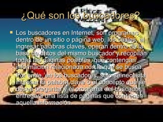 ¿Qué son los buscadores? Los buscadores en Internet, son programas dentro de un sitio o página web, los cuales, al ingresar palabras claves, operan dentro de la base de datos del mismo buscador y recopilan todas las páginas posibles, que contengan información relacionada con la que se busca.  Por ende, en los buscadores, sólo se necesita ingresar la palabra clave o el concepto que se desea preguntar y el programa del buscador, entregará una lista de páginas que contienen aquella información.  