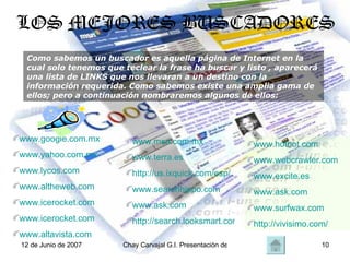 LOS MEJORES BUSCADORES Como sabemos un buscador es aquella página de Internet en la cual solo tenemos que teclear la frase ha buscar y listo , aparecerá una lista de LINKS que nos llevaran a un destino con la información requerida. Como sabemos existe una amplia gama de ellos; pero a continuación nombraremos algunos de ellos: www.google.com.mx www.yahoo.com.mx www.lycos.com www.altheweb.com www.icerocket.com www.icerocket.com www.altavista.com www.msn.com.mx www.terra.es http://us.ixquick.com/esp/ www.searchhippo.com www.ask.com http://search.looksmart.com/ www.hotbot.com www.webcrawler.com www.excite.es www.ask.com www.surfwax.com http://vivisimo.com/ 