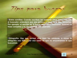 Tips para buscar Entre comillas- Cuando escribas las palabras clave entre comillas, el buscador entenderá que esa palabra o frase es la que necesitas. Por ejemplo: si escribo en la barra “revolución mexicana” buscará la frase completa y no las palabras por separado. Ortografía- Hay que revisar muy bien las palabras, a veces la ortografía nos falla y por esa razón es que no encontramos lo que buscamos. 