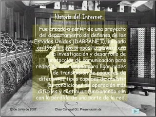 Historia del Internet Fue creada a partir de una proyecto del departamento de defensa de los Estados Unidos (DARPANET), iniciado en 1969 y cuyo propósito general era la investigación y desarrollo de protocolos de comunicación para redes de área amplia para ligar redes de transmisión de paquetes de diferentes tipos capaces de resistir las condiciones de operación más difíciles y continuar funcionando aún con la pérdida de una parte de la red. 