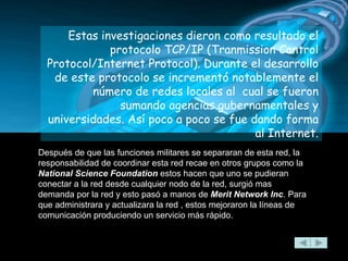 Estas investigaciones dieron como resultado el protocolo TCP/IP (Tranmission Control Protocol/Internet Protocol). Durante el desarrollo de este protocolo se incrementó notablemente el número de redes locales al  cual se fueron sumando agencias gubernamentales y universidades. Así poco a poco se fue dando forma al Internet. Después de que las funciones militares se separaran de esta red, la responsabilidad de coordinar esta red recae en otros grupos como la  National Science Foundation  estos hacen que uno se pudieran conectar a la red desde cualquier nodo de la red, surgió mas demanda por la red y esto pasó a manos de  Merit Network Inc . Para que administrara y actualizara la red , estos mejoraron la líneas de comunicación produciendo un servicio más rápido.   