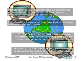 Internet Society   grupo de mayor autoridad sobre el desarrollo de la red creado en 1990; cuyo propósito principal era promover el intercambio de información global  a través de Internet.  Pero este no fue el único grupo que puede tomar decisiones importantes, existen otros tres grupos como son: NETWORK INFORMATION CENTER (NIC)  que es administrado por el departamento de defensa de los Estados Unidos; estos son los encargados de hacer estas asignaciones. INTERNET ARCHITECTURE BOARD (IAB)  este grupo es el responsable de cómo se deben de asignar las direcciones y otros recursos en la red, aunque hay otro grupo encargado de hacer estas asignaciones. 