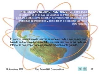 El enorme crecimiento de Internet se debe en parte a que es una red basada en fondos gubernamentales de cada país que forma parte de Internet lo que proporciona un servicio prácticamente gratuito.  A principios de 1994 comenzó a darse un crecimiento explosivo de las compañías con propósitos comerciales en Internet, dando así origen a una nueva etapa en el desarrollo de la red.  INTERNET ENGINEERING TASK FORCE (IETF)  otro grupo importante, el en el cual los usuarios de Internet expresan sus opiniones sobre como se deben de implementar soluciones para problemas operacionales y como deben de cooperar las redes para lograrlo. 
