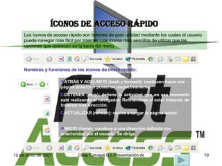 ÍCONOS DE ACCESO RÁPIDO Los íconos de acceso rápido son botones de gran utilidad mediante los cuales el usuario puede navegar más fácil por Internet. Los íconos más sencillos de utilizar que las opciones que aparecen en la barra del menú. Nombres y funciones de los íconos de inicio rápido: ATRÁS Y ADELANTE (back y forward): conducen hacia una página anterior o posterior respectivamente. DETENER (stop): detiene la actividad que en ese momento esté realizando el navegador. Refiriéndose al estar tratando de localizar una dirección. ACTUALIZAR (refresh): vuelve a cargar la página actual. INICIO (home): conduce a una dirección definida con anterioridad por el usuario. Se dirige  