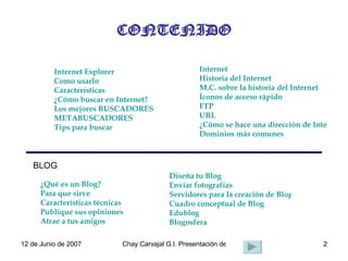 CONTENIDO Internet Explorer Internet BLOG Diseña tu Blog Enviar fotografías Servidores para la creación de Blogs Cuadro conceptual de Blog Edublog Blogosfera ¿Qué es un Blog? Para que sirve Características técnicas Publique sus opiniones Atrae a tus amigos Internet Explorer Como usarlo Características ¿Cómo buscar en Internet? Los mejores BUSCADORES METABUSCADORES Tips para buscar Internet Historia del Internet M.C. sobre la historia del Internet Íconos de acceso rápido FTP URL ¿Cómo se hace una dirección de Internet? Dominios más comunes 