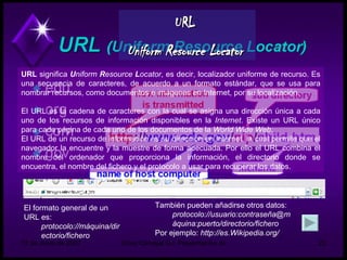 URL   Uniform Resource Locator   URL  significa  U niform  R esource  L ocator , es decir, localizador uniforme de recurso. Es una secuencia de caracteres, de acuerdo a un formato estándar, que se usa para nombrar recursos, como documentos e imágenes en Internet, por su localización. El URL es la cadena de caracteres con la cual se asigna una dirección única a cada uno de los recursos de información disponibles en la  Internet . Existe un URL único para cada página de cada uno de los documentos de la  World Wide Web . El URL de un recurso de información es su dirección en Internet, la cual permite que el navegador la encuentre y la muestre de forma adecuada. Por ello el URL combina el nombre del ordenador que proporciona la información, el directorio donde se encuentra, el nombre del fichero y el protocolo a usar para recuperar los datos. El formato general de un URL es: protocolo://máquina/directorio/fichero   También pueden añadirse otros datos: protocolo://usuario:contraseña@máquina:puerto/directorio/fichero   Por ejemplo:  http://es.Wikipedia.org/ 