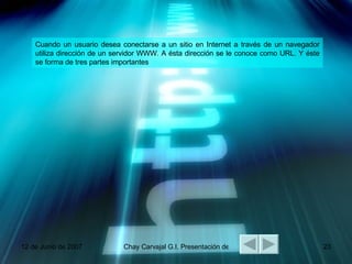 Cuando un usuario desea conectarse a un sitio en Internet a través de un navegador utiliza dirección de un servidor WWW. A ésta dirección se le conoce como URL. Y éste se forma de tres partes importantes PROTOCOLO:  Este indica la forma con la cual nuestro navegador se comunicará con el servidor. Existen varios tipos de protocolos como: HTTP, FTP, GOPHER, NEWS TELNET el protocolo HTTP, es el más usado ya que este nos conecta con páginas WWW. DIRECCIÓN DEL SERVIDOR:  Este pude ser el nombre de servidor o la dirección numérica del mismo. RUTA DE LA INFORMACIÓN:  Esta es la localización de los documentos dentro del servidor WWW. 