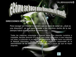 ¿Cómo se hace una dirección de Internet? DIRECCIONES DE INTERNET Todas las máquinas conectadas a Internet tienen una dirección numérica e irrepetible, llamada dirección IP y sirve para poder comunicar a unas máquinas con otras. La dirección no se asigna arbitrariamente, se debe hacer una petición al Network Information Center, el cual es el organismo responsable de la administración de las direcciones de toda las red y utilizar las que se hayan asignado.  Para navegar por Internet lo primero que se debe de saber es: ¿Qué es una dirección?, ya que para acceder a los servicios dentro de la red siempre habrá que especificar al menos una. 