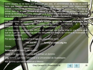 Como usuario no se tiene que preocupar por esto, el administrador de la red es quien tiene que hacerlo; esta dirección se compone de cuatro partes: país, organización, subred, y número de la máquina. La secuencia de los datos es jerárquica, o sea que el primer dato es el más general y el último es el más particular, va primero el país de donde se localiza la máquina, después va la subred donde se localiza la máquina dentro de la organización, y pro último el número que se le asignó a la máquina. Las direcciones se componen de  cuatro octetos (grupo de números) separados por puntos.  Por ejemplo, la dirección 148.202.3.5 corresponde al servidor foreigner.class.udg.mx de la Universidad de Guadalajara. La direcciones numéricas son difíciles de recordar, así que se inventó una forma para que en lugar de comunicarnos con las máquinas por medio de números lo hiciéramos a través de nombres. Por ejemplo, para la máquina anterior su equivalente sería: 148.202.3.5 foreigner.class.udg.mx Donde: foreigner  es el nombre del servidor class  es el grupo de máquinas que forman un dominio udg  dominio que hace referencia a la Universidad de Guadalajara mx  dominio que hace referencia a México 