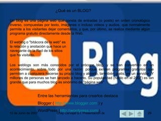 Un blog es una página web que consta de entradas (o posts) en orden cronológico inverso, compuestas por texto, imágenes o incluso videos y audios, que normalmente permite a los visitantes dejar comentarios, y que, por último, se realiza mediante algún programa gratuito directamente desde la Web.  El weblog o "bitácora de la web" es la relación y anotación que hace un navegante de la Red de los sitios que ha visitado.  Los weblogs son más conocidos por el prócope blog, y se han convertido en un acontecimiento, sobre todo por una razón: porque existen programas gratuitos que permiten a cualquiera hacerse su propio blog y alojarlo, tamnbién gratis, en un servidor. Y millones de personas se han lanzado a hacerlo. Su popularidad (hablo en el 2007) es tan grande que para muchos blog es sinónimo de "página web"  Entre las herramientas para crearlos destaca  Blogger (  http://www.blogger.com  ) y  WordPress ( http://wordpress.com/ ). ¿Qué es un BLOG? 