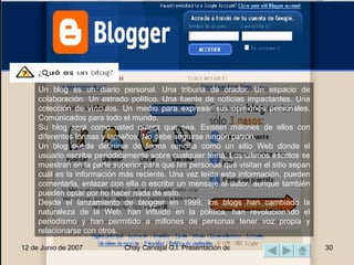 Un blog es un diario personal. Una tribuna de orador. Un espacio de colaboración. Un estrado político. Una fuente de noticias impactantes. Una colección de vínculos. Un medio para expresar sus opiniones personales. Comunicados para todo el mundo.  Su blog será como usted quiera que sea. Existen millones de ellos con diferentes formas y tamaños. No debe seguirse ningún patrón.  Un blog puede definirse de forma sencilla como un sitio Web donde el usuario escribe periódicamente sobre cualquier tema. Los últimos escritos se muestran en la parte superior para que las personas que visitan el sitio sepan cuál es la información más reciente. Una vez leída esta información, pueden comentarla, enlazar con ella o escribir un mensaje al autor, aunque también pueden optar por no hacer nada de esto.  Desde el lanzamiento de blogger en 1999, los blogs han cambiado la naturaleza de la Web, han influido en la política, han revolucionado el periodismo y han permitido a millones de personas tener voz propia y relacionarse con otros.  