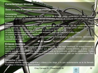 Características técnicas ' Existe una serie de elementos comunes a todos los blogs.' Comentarios Mediante un formulario se permite, a otros usuarios de la web, añadir comentarios a cada entrada, pudiéndose generar un debate alrededor de sus contenidos..Además de cualquier otra información. Enlaces  Una particularidad que diferencia a los weblogs de los sitios de noticias es que las anotaciones suelen incluir múltiples enlaces a otras páginas web (no necesariamente weblogs) como referencias o para ampliar la información agregada. Y, además, la presencia de (entre otros): Un enlace permanente (permalinks) en cada anotación, para que cualquiera pueda citarla.  Un archivo de las anotaciones anteriores.  Una lista de enlaces a otros weblogs seleccionados o recomendados por los autores, denominada habitualmente blogroll).  Enlaces inversos   En algunos casos las anotaciones o historias permiten que se les haga  trackback , un enlace inverso (o retroenlace) que permite, sobre todo, saber que alguien ha enlazado nuestra entrada, y avisar a otro weblog que estamos citando una de sus  entradas  o que se ha publicado un artículo relacionado. Todos los  trackbacks  aparecen automáticamente a continuación de la historia, junto con los comentarios. Pero no siempre es así. Fotografías y vídeos  Es posible además agregar fotografías y vídeos a los blogs, a lo que recientemente se le ha llamado Fotoblogs o Videoblogs, respectivamente. 