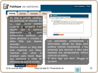 Un blog te permite expresar tus opiniones en Internet. Es un lugar donde puedes recopilar y compartir todo aquello que te parezca interesante, ya sean comentarios políticos, un diario personal o vínculos a sitios Web que deseas recordar.  Muchos utilizan un blog sólo para organizar sus ideas, mientras que otros lo emplean para hacer llegar sus opiniones a miles de personas de todo el mundo.   Los periodistas profesionales y aficionados utilizan los blogs para publicar noticias impactantes, y hay personas que recurren a ellos para expresar sus pensamientos íntimos como en un diario.  Si tiene algo que decir, blogger le ayudará. 