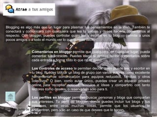 Comentarios en blogger  permite que cualquiera, en cualquier lugar, pueda comentar tus entradas. Puedes elegir si deseas recibir comentarios sobre cada entrada y borrar todo lo que no te guste.  Los   controles de acceso  te permiten decidir quién puede leer y escribir en tu blog. Puedes utilizar un blog de grupo con varios autores como excelente herramienta de comunicación para equipos reducidos, familias y otros colectivos. O bien, como autor único, puedes crear un espacio privado online para recopilar noticias, vínculos e ideas y compartirlo con tanto lectores como desees, o reservártelo sólo para ti.  Los   perfiles en blogger  permiten buscar personas y blogs que compartan sus intereses. Tu perfil de blogger, donde puedes incluir tus blogs y tus intereses, entre otras muchas cosas, permite que los usuarios te encuentren, pero sólo en caso de que desees que lo hagan. Blogging es algo más que un lugar para plasmar tus pensamientos en la Web. También te conectará y comunicará con cualquiera que lea tu trabajo y desee hacerte comentarios al respecto. Con blogger, puedes controlar quién lee y escribe en tu blog — permite a unos pocos amigos o a todo el mundo ver lo que quieres decir.  
