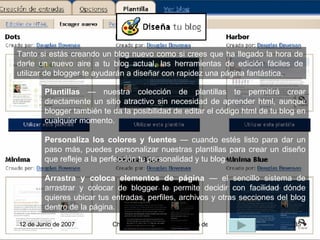 Plantillas  — nuestra colección de plantillas te permitirá crear directamente un sitio atractivo sin necesidad de aprender html, aunque blogger también te da la posibilidad de editar el código html de tu blog en cualquier momento.  Personaliza los colores y fuentes  — cuando estés listo para dar un paso más, puedes personalizar nuestras plantillas para crear un diseño que refleje a la perfección tu personalidad y tu blog.  Arrastra y coloca elementos de página  — el sencillo sistema de arrastrar y colocar de blogger te permite decidir con facilidad dónde quieres ubicar tus entradas, perfiles, archivos y otras secciones del blog dentro de la página. Tanto si estás creando un blog nuevo como si crees que ha llegado la hora de darle un nuevo aire a tu blog actual, las herramientas de edición fáciles de utilizar de blogger te ayudarán a diseñar con rapidez una página fantástica.  