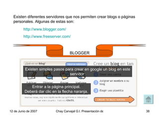 Existen diferentes servidores que nos permiten crear blogs o páginas personales. Algunas de estas son: http://www.blogger.com/ http://www.freeserver.com/ BLOGGER Entrar a la página principal. Deberá dar clic en la flecha naranja. Existen simples pasos para crear en google un blog en este servidor: 