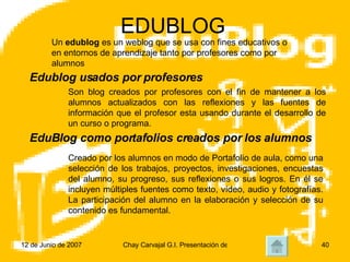 EDUBLOG Un  edublog  es un weblog que se usa con fines educativos o en entornos de aprendizaje tanto por profesores como por alumnos Son blog creados por profesores con el fin de mantener a los alumnos actualizados con las reflexiones y las fuentes de información que el profesor esta usando durante el desarrollo de un curso o programa.  Edublog usados por profesores Creado por los alumnos en modo de Portafolio de aula, como una selección de los trabajos, proyectos, investigaciones, encuestas del alumno, su progreso, sus reflexiones o sus logros. En él se incluyen múltiples fuentes como texto, vídeo, audio y fotografías. La participación del alumno en la elaboración y selección de su contenido es fundamental. EduBlog como portafolios creados por los alumnos 