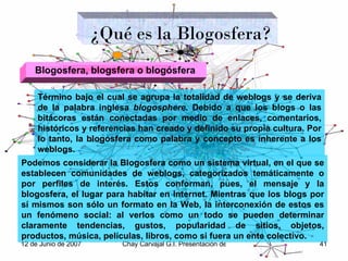 Término bajo el cual se agrupa la totalidad de weblogs y se deriva de la palabra inglesa  blogosphere . Debido a que los blogs o las bitácoras están conectadas por medio de enlaces, comentarios, históricos y referencias han creado y definido su propia cultura. Por lo tanto, la blogosfera como palabra y concepto es inherente a los weblogs. ¿Qué es la Blogosfera? Podemos considerar la Blogosfera como un sistema virtual, en el que se establecen comunidades de weblogs, categorizados temáticamente o por perfiles de interés. Estos conforman, pues, el mensaje y la blogosfera, el lugar para habitar en Internet. Mientras que los blogs por sí mismos son sólo un formato en la Web, la interconexión de estos es un fenómeno social: al verlos como un todo se pueden determinar claramente tendencias, gustos, popularidad de sitios, objetos, productos, música, películas, libros, como si fuera un ente colectivo. Blogosfera,   blogsfera   o   blogósfera   